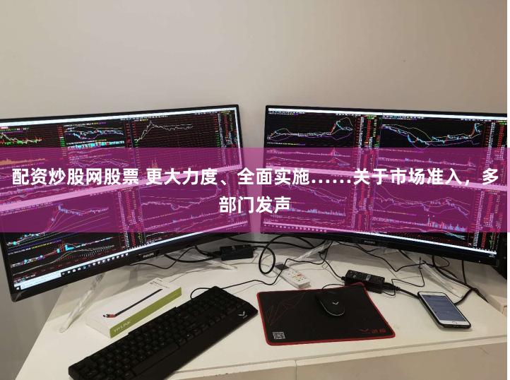 配资炒股网股票 更大力度、全面实施……关于市场准入，多部门发声