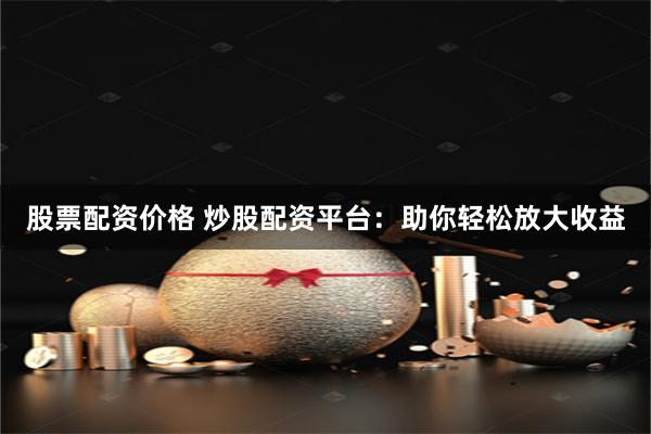 股票配资价格 炒股配资平台：助你轻松放大收益