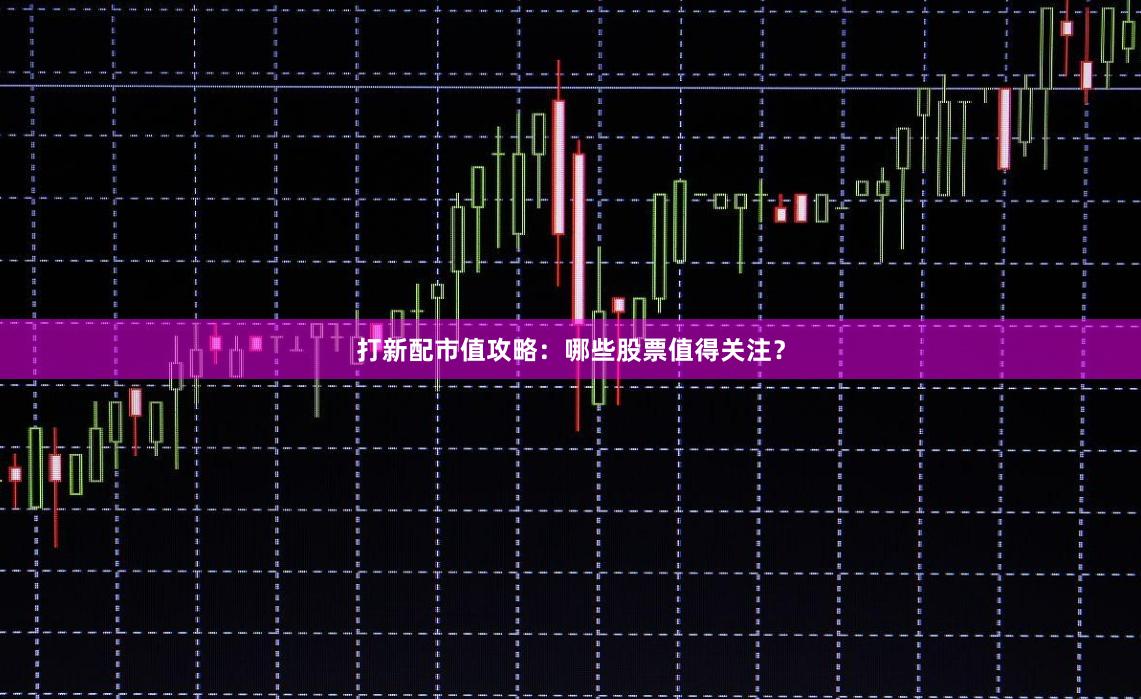 打新配市值攻略：哪些股票值得关注？