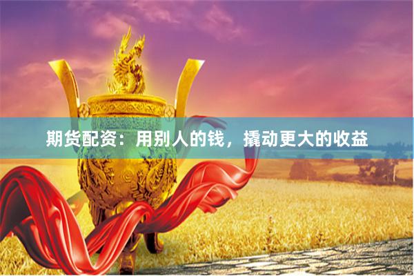 期货配资：用别人的钱，撬动更大的收益