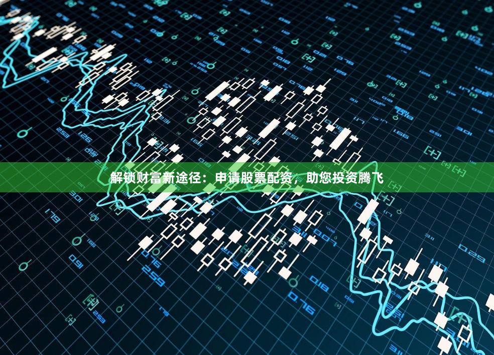 解锁财富新途径：申请股票配资，助您投资腾飞