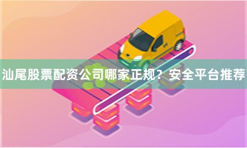 汕尾股票配资公司哪家正规？安全平台推荐