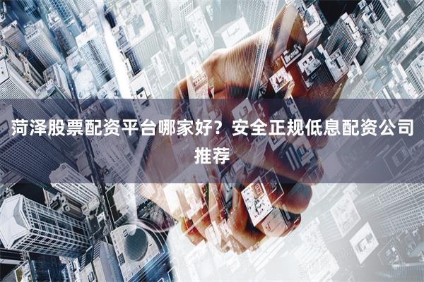 菏泽股票配资平台哪家好？安全正规低息配资公司推荐