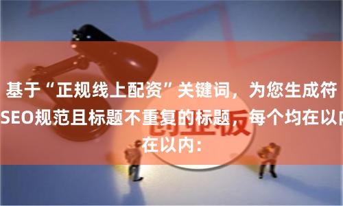 基于“正规线上配资”关键词，为您生成符合SEO规范且标题不重复的标题，每个均在以内：